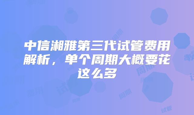 中信湘雅第三代试管费用解析，单个周期大概要花这么多