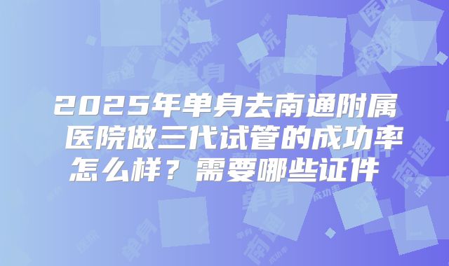 2025年单身去南通附属 医院做三代试管的成功率怎么样?需要哪些证件