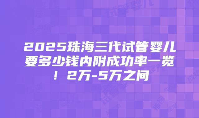 2025珠海三代试管婴儿要多少钱内附成功率一览!2万-5万之间