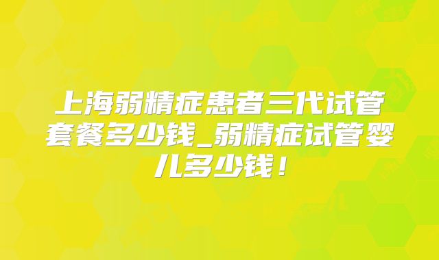 上海弱精症患者三代试管套餐多少钱_弱精症试管婴儿多少钱！