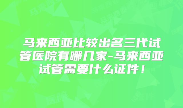 马来西亚比较出名三代试管医院有哪几家-马来西亚试管需要什么证件！
