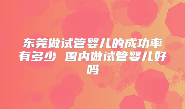 东莞做试管婴儿的成功率有多少 国内做试管婴儿好吗