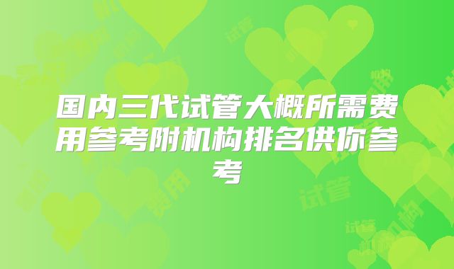 国内三代试管大概所需费用参考附机构排名供你参考