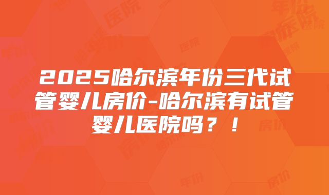2025哈尔滨年份三代试管婴儿房价-哈尔滨有试管婴儿医院吗？！
