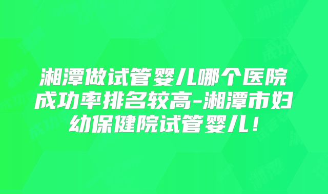 湘潭做试管婴儿哪个医院成功率排名较高-湘潭市妇幼保健院试管婴儿!