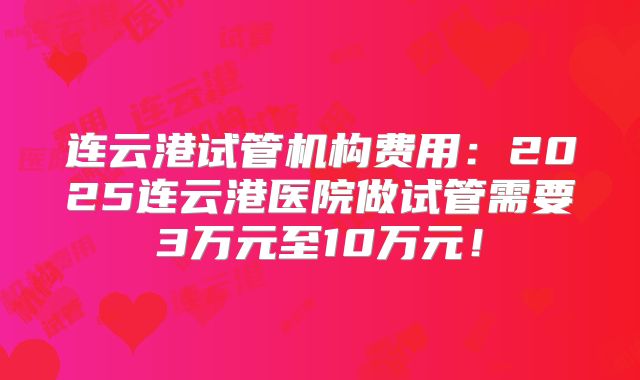 连云港试管机构费用:2025连云港医院做试管需要3万元至10万元!