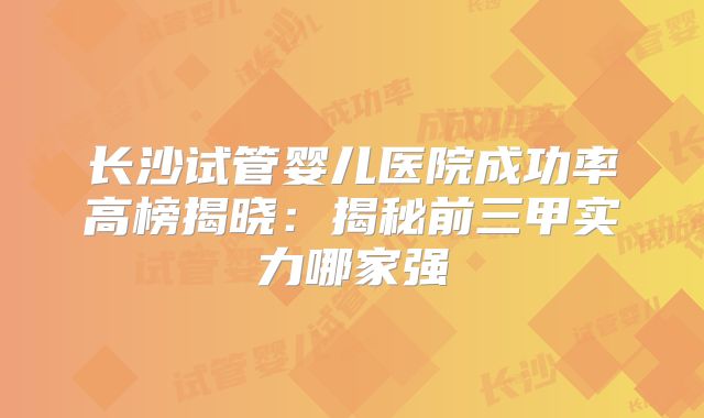 长沙试管婴儿医院成功率高榜揭晓：揭秘前三甲实力哪家强