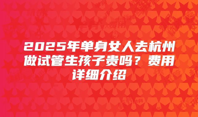 2025年单身女人去杭州做试管生孩子贵吗?费用详细介绍