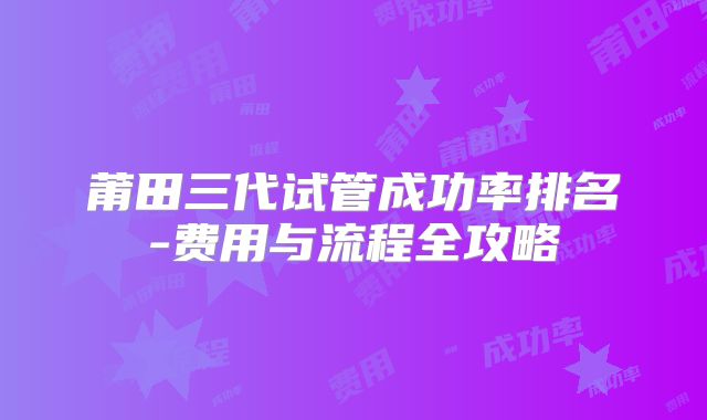 莆田三代试管成功率排名-费用与流程全攻略