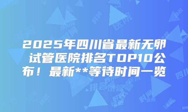 2025年四川省最新无卵�试管医院排名TOP10公布！最新**等待时间一览