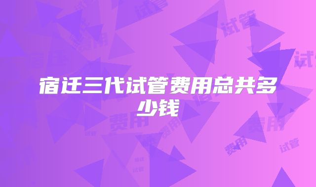 宿迁三代试管费用总共多少钱