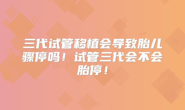 三代试管移植会导致胎儿骤停吗！试管三代会不会胎停！