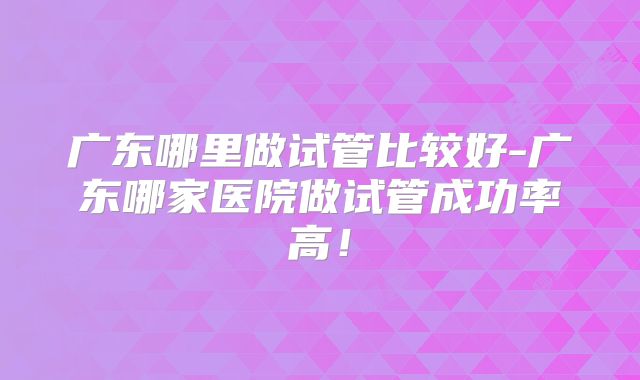 广东哪里做试管比较好-广东哪家医院做试管成功率高!