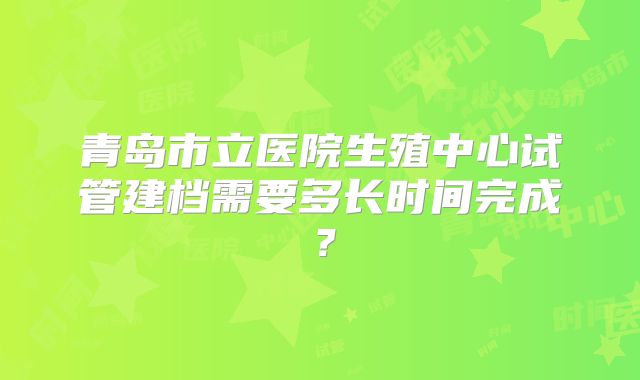 青岛市立医院生殖中心试管建档需要多长时间完成?