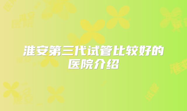淮安第三代试管比较好的医院介绍