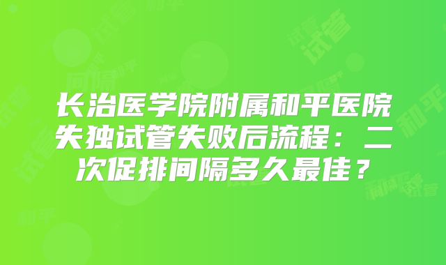 长治医学院附属和平医院失独试管失败后流程：二次促排间隔多久最佳？