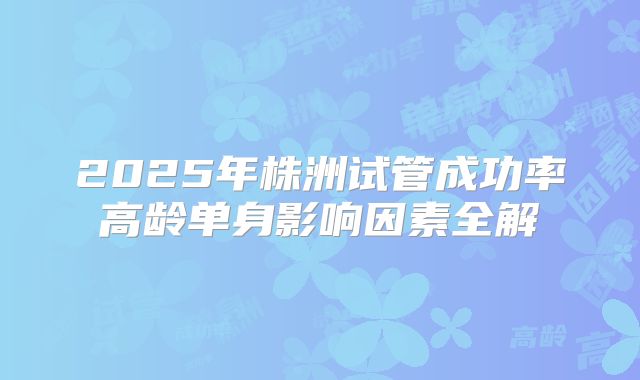 2025年株洲试管成功率高龄单身影响因素全解
