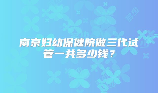 南京妇幼保健院做三代试管一共多少钱?
