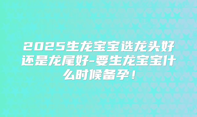 2025生龙宝宝选龙头好还是龙尾好-要生龙宝宝什么时候备孕！