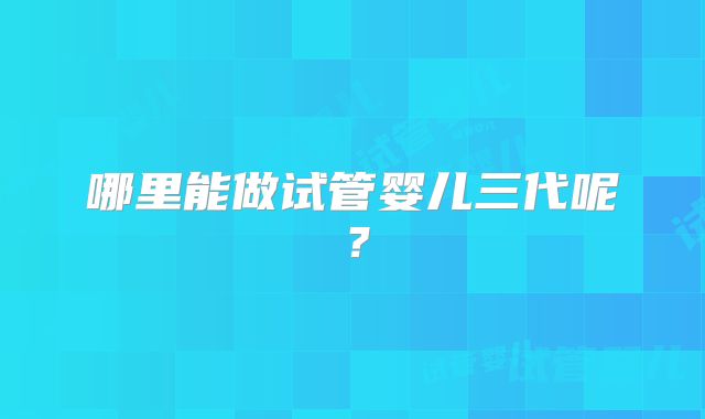 哪里能做试管婴儿三代呢？