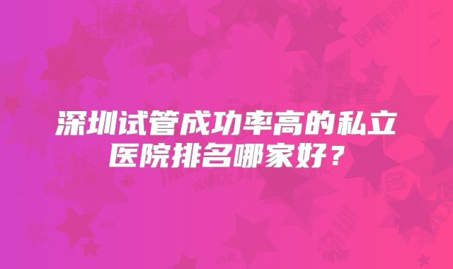 深圳试管成功率高的私立医院排名哪家好？