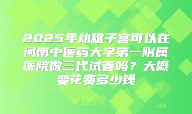 2025年幼稚子宫可以在河南中医药大学第一附属医院做三代试管吗？大概要花费多少钱