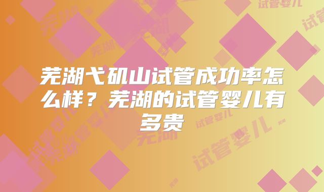 芜湖弋矶山试管成功率怎么样？芜湖的试管婴儿有多贵
