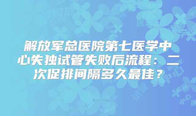 解放军总医院第七医学中心失独试管失败后流程：二次促排间隔多久最佳？