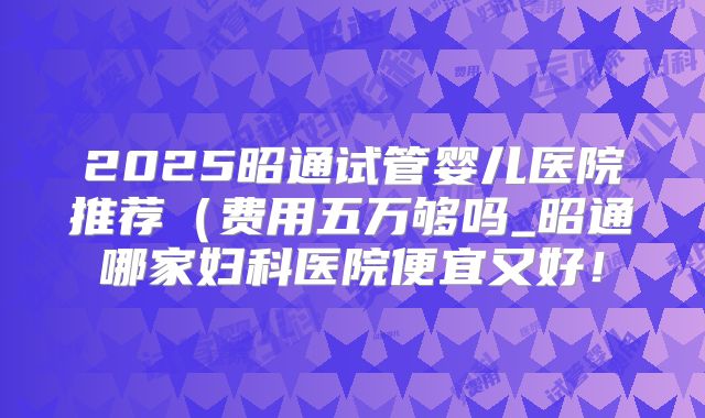 2025昭通试管婴儿医院推荐（费用五万够吗_昭通哪家妇科医院便宜又好！