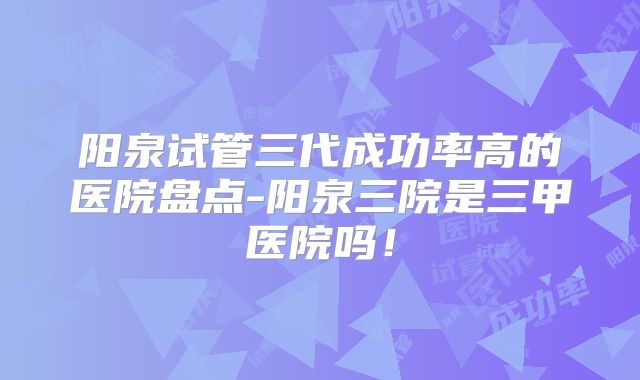 阳泉试管三代成功率高的医院盘点-阳泉三院是三甲医院吗！