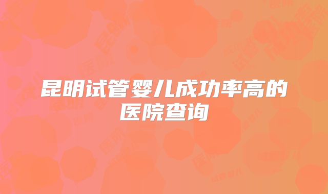 昆明试管婴儿成功率高的医院查询