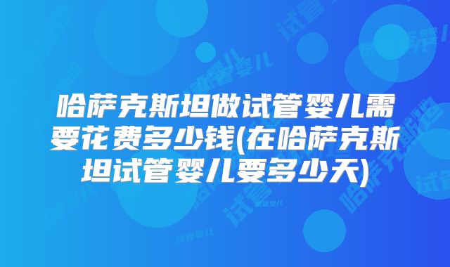 哈萨克斯坦做试管婴儿需要花费多少钱(在哈萨克斯坦试管婴儿要多少天)