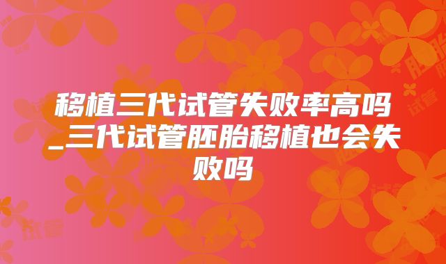 移植三代试管失败率高吗_三代试管胚胎移植也会失败吗