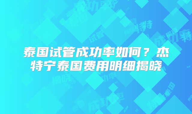 泰国试管成功率如何？杰特宁泰国费用明细揭晓