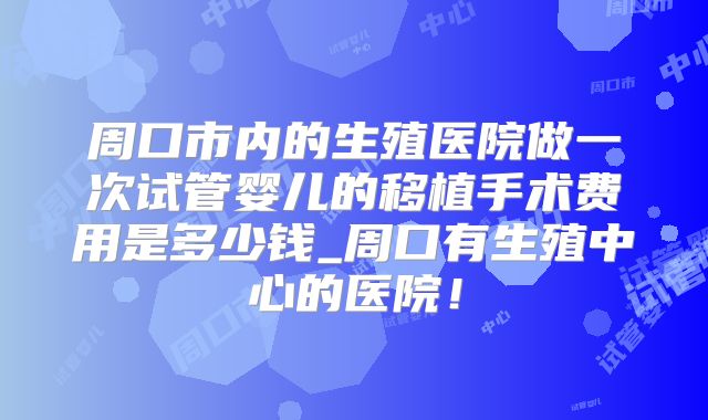 周口市内的生殖医院做一次试管婴儿的移植手术费用是多少钱_周口有生殖中心的医院!