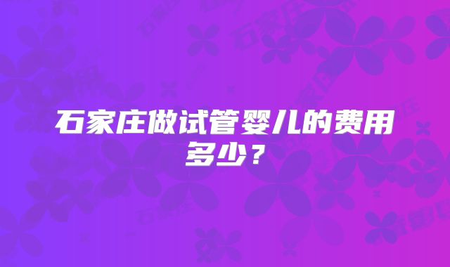 石家庄做试管婴儿的费用多少？