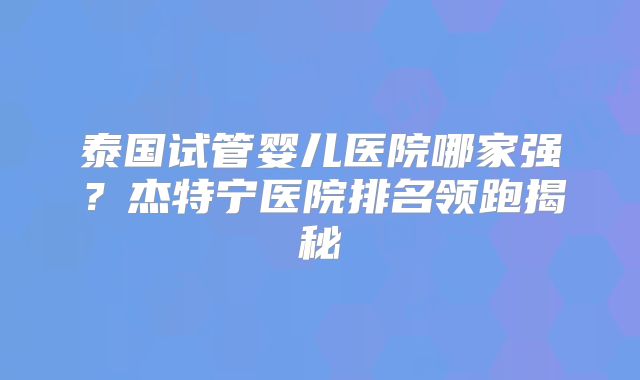 泰国试管婴儿医院哪家强？杰特宁医院排名领跑揭秘