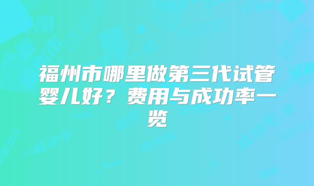 福州市哪里做第三代试管婴儿好?费用与成功率一览