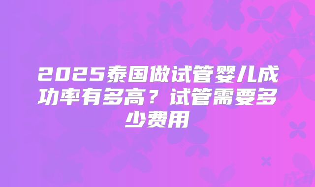 2025泰国做试管婴儿成功率有多高？试管需要多少费用