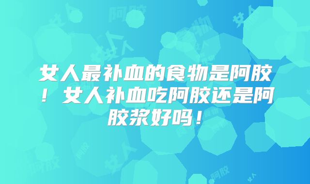 女人最补血的食物是阿胶！女人补血吃阿胶还是阿胶浆好吗！
