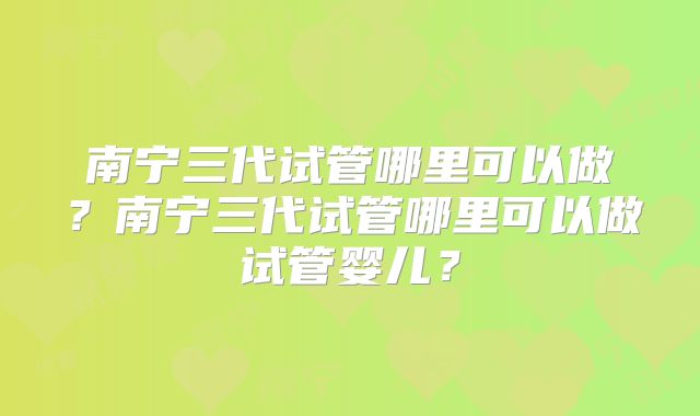 南宁三代试管哪里可以做?南宁三代试管哪里可以做试管婴儿?