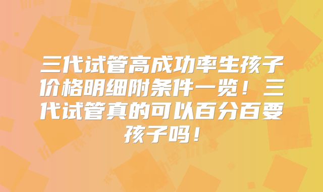 三代试管高成功率生孩子价格明细附条件一览！三代试管真的可以百分百要孩子吗！