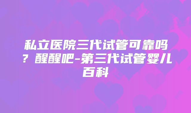 私立医院三代试管可靠吗？醒醒吧-第三代试管婴儿百科