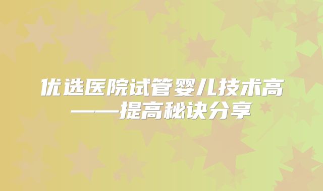 优选医院试管婴儿技术高——提高秘诀分享