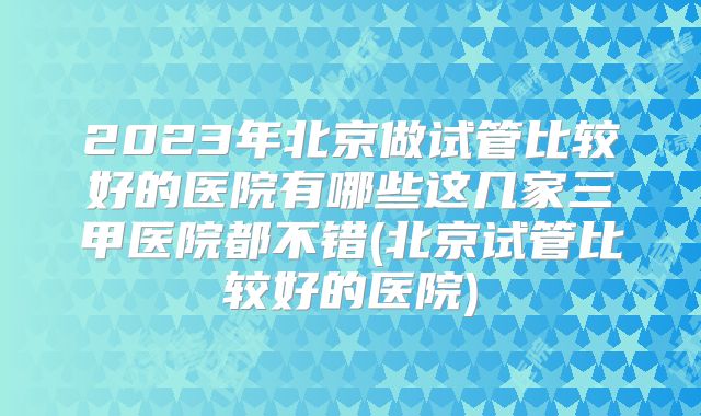 2023年北京做试管比较好的医院有哪些这几家三甲医院都不错(北京试管比较好的医院)
