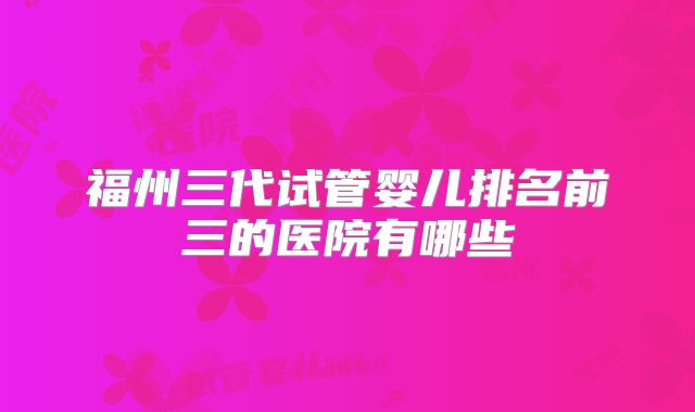 福州三代试管婴儿排名前三的医院有哪些