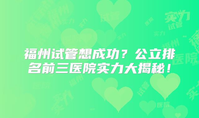 福州试管想成功？公立排名前三医院实力大揭秘！