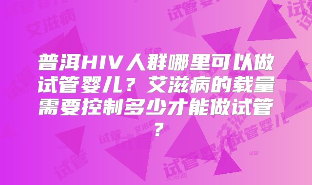 普洱HIV人群哪里可以做试管婴儿？艾滋病的载量需要控制多少才能做试管？