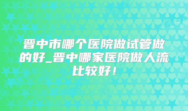 晋中市哪个医院做试管做的好_晋中哪家医院做人流比较好!