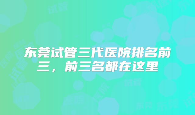 东莞试管三代医院排名前三，前三名都在这里